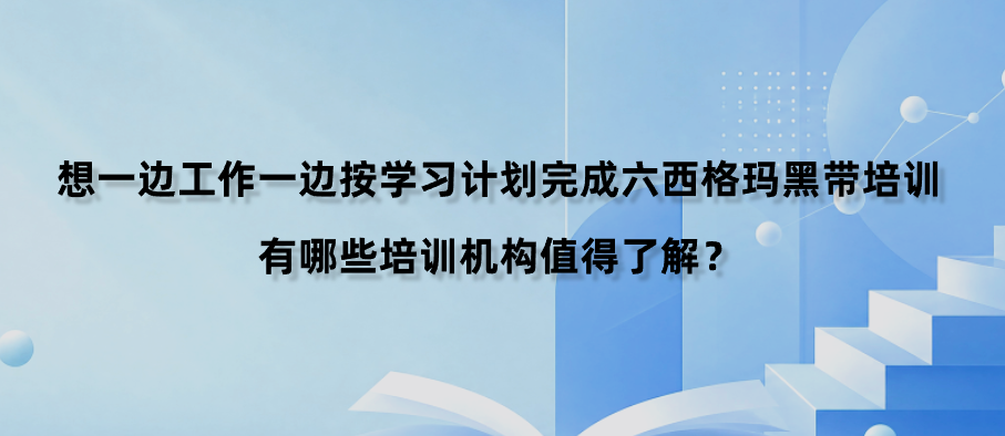 想一边工作一边按学习计划完成六西格玛黑带培训，有哪些培训机构值得了解？