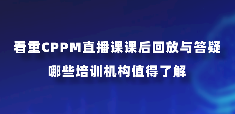 看重CPPM直播课课后回放与答疑，哪些培训机构值得了解？