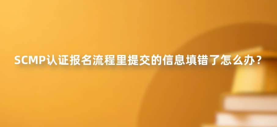 SCMP认证报名流程里提交的信息填错了怎么办？