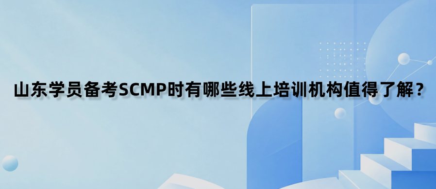 山东学员备考SCMP时有哪些线上培训机构值得了解？