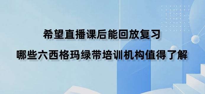 希望直播课后能回放复习，哪些六西格玛绿带培训机构值得了解？
