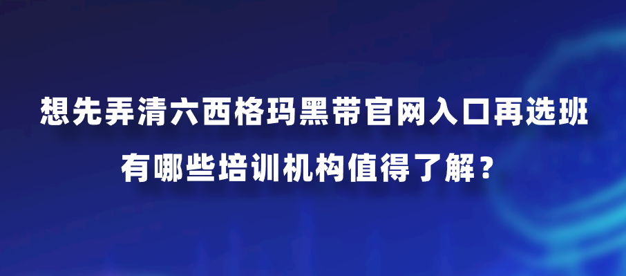 想先弄清六西格玛黑带官网入口再选班，有哪些培训机构值得了解？