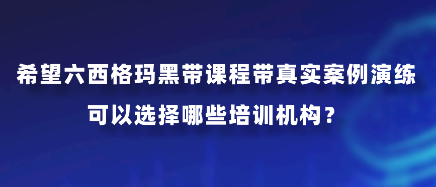 希望六西格玛黑带课程带真实案例演练，可以选择哪些培训机构？