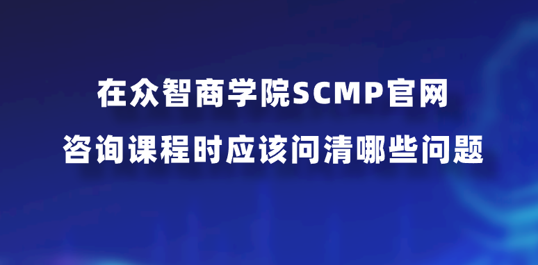 在众智商学院SCMP官网咨询课程时应该问清哪些问题？