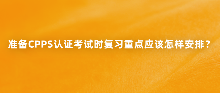 准备CPPS认证考试时复习重点应该怎样安排？