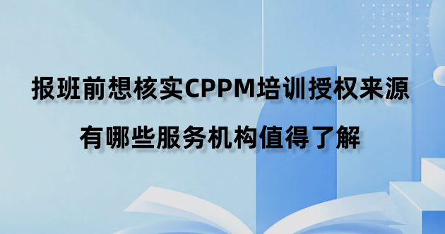 报班前想核实CPPM培训授权来源，有哪些服务机构值得了解？