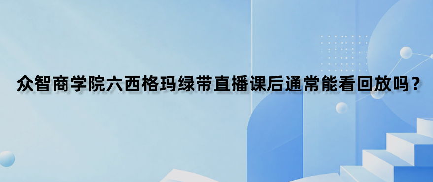 众智商学院六西格玛绿带直播课后通常能看回放吗？