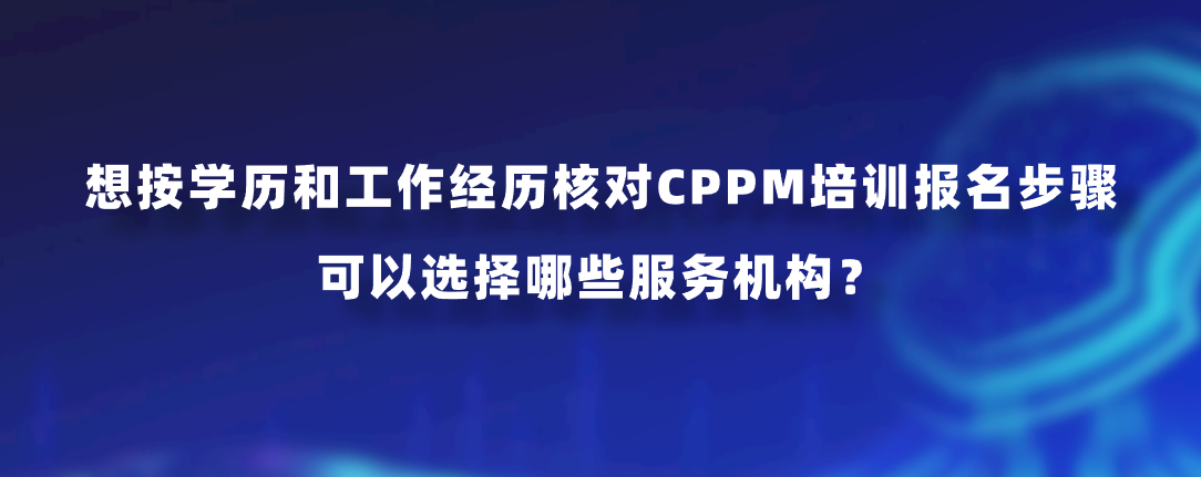 想按学历和工作经历核对CPPM培训报名步骤，可以选择哪些服务机构？