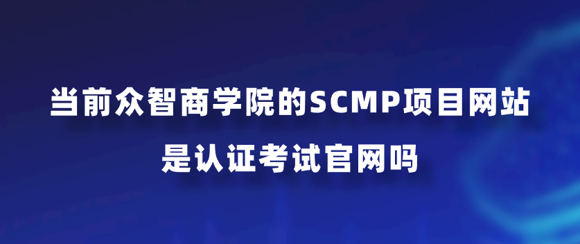 当前众智商学院的SCMP项目网站是认证考试官网吗？