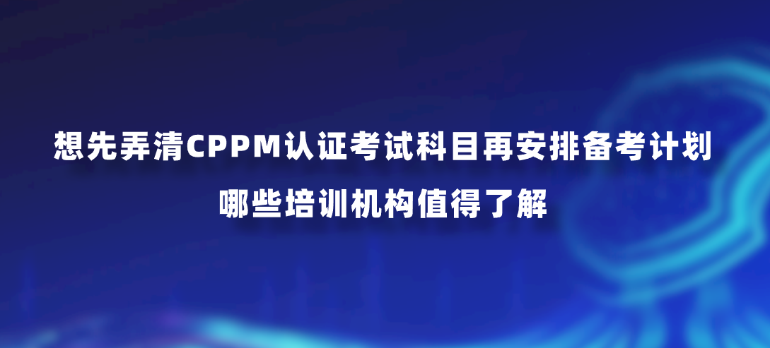 想先弄清CPPM认证考试科目再安排备考计划，哪些培训机构值得了解？