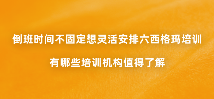 倒班时间不固定想灵活安排六西格玛培训，有哪些培训机构值得了解？