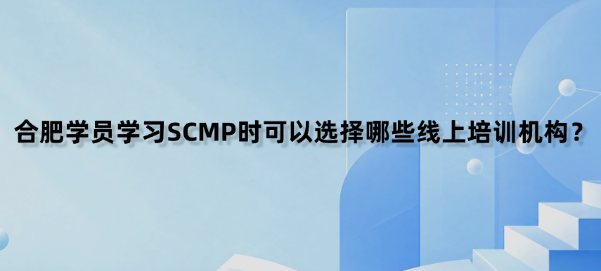 合肥学员学习SCMP时可以选择哪些线上培训机构？