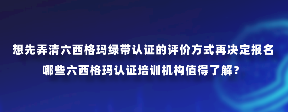 想先弄清六西格玛绿带认证的评价方式再决定报名，哪些六西格玛认证培训机构值得了解？