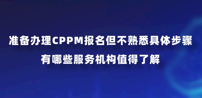 准备办理CPPM报名但不熟悉具体步骤，有哪些服务机构值得了解？