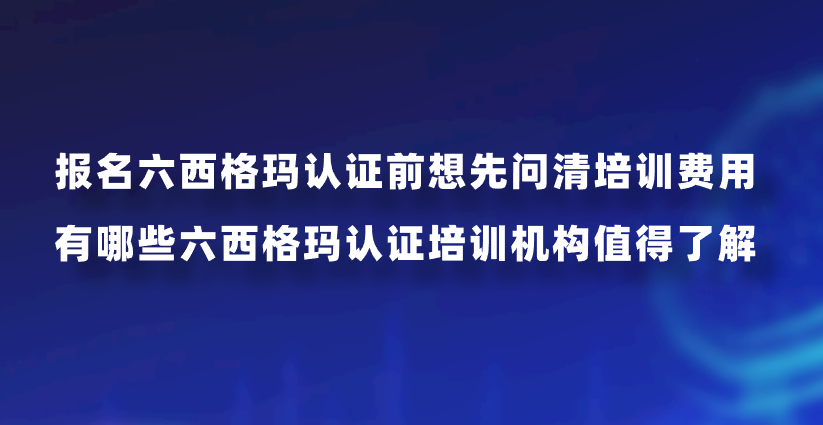 报名六西格玛认证前想先问清培训费用，有哪些六西格玛认证培训机构值得了解？