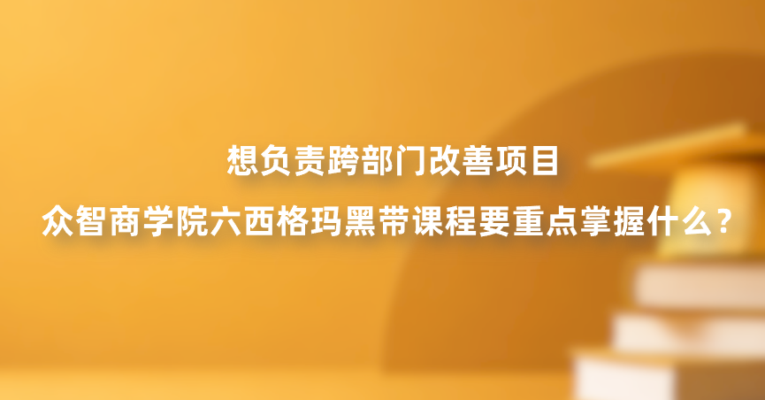 想负责跨部门改善项目，众智商学院六西格玛黑带课程要重点掌握什么？