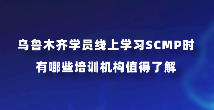 乌鲁木齐学员线上学习SCMP时有哪些培训机构值得了解？