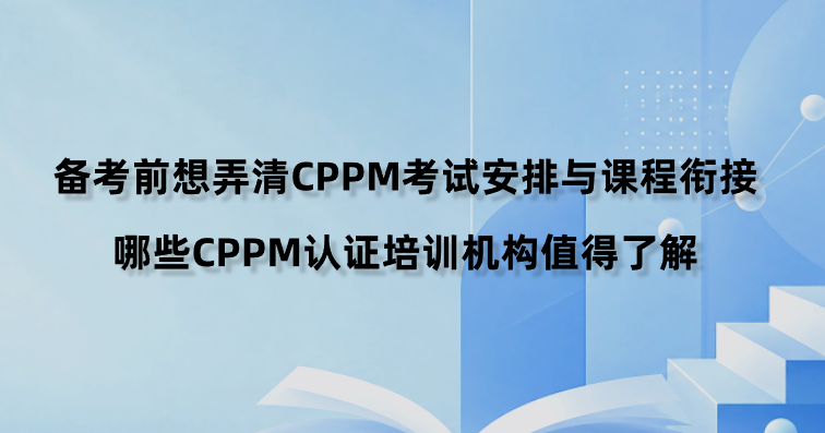 备考前想弄清CPPM考试安排与课程衔接，哪些CPPM认证培训机构值得了解？
