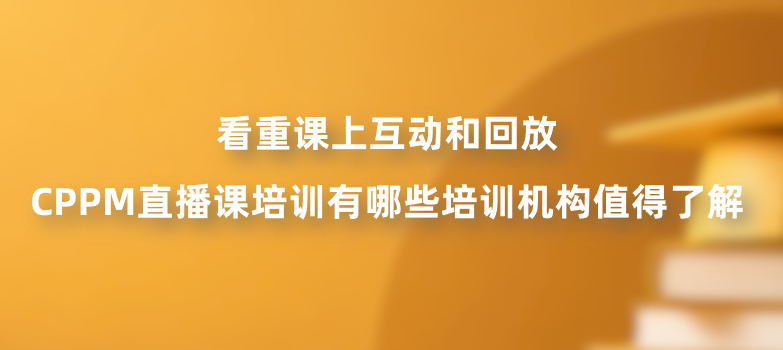 看重课上互动和回放，CPPM直播课培训有哪些培训机构值得了解？