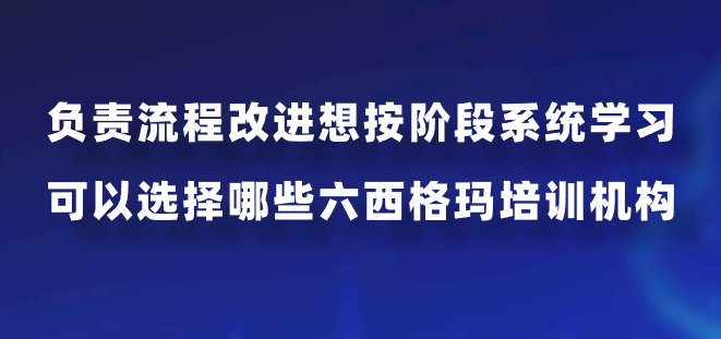 负责流程改进想按阶段系统学习，可以选择哪些六西格玛培训机构？