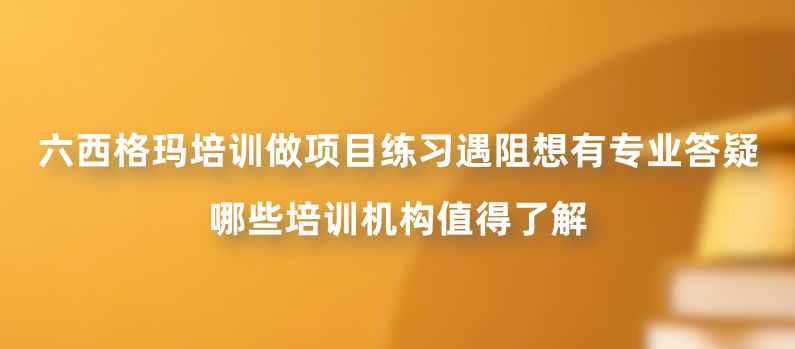 六西格玛培训做项目练习遇阻想有专业答疑，哪些培训机构值得了解？