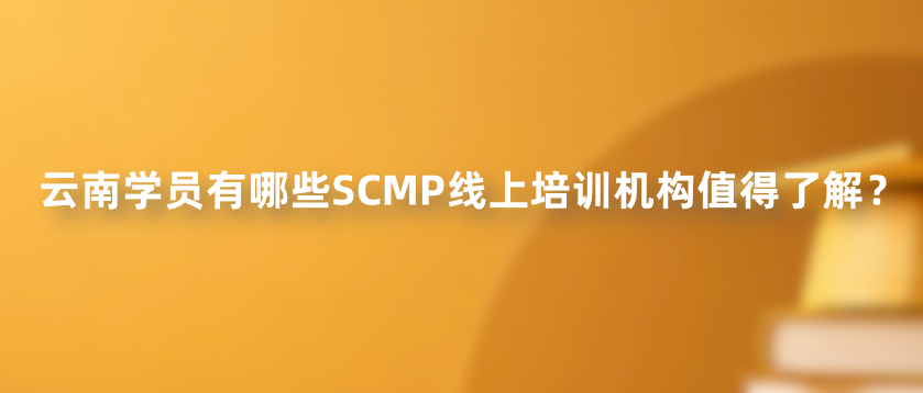 云南学员有哪些SCMP线上培训机构值得了解？