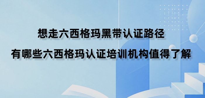 想走六西格玛黑带认证路径，有哪些六西格玛认证培训机构值得了解？