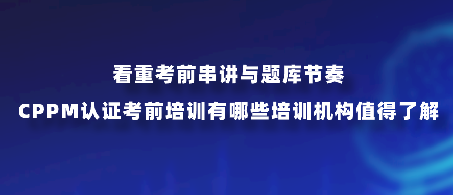 看重考前串讲与题库节奏，CPPM认证考前培训有哪些培训机构值得了解？