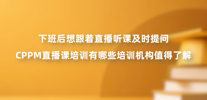 下班后想跟着直播听课及时提问，CPPM直播课培训有哪些培训机构值得了解？