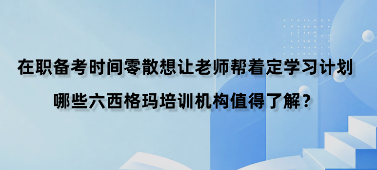 在职备考时间零散想让老师帮着定学习计划，哪些六西格玛培训机构值得了解？
