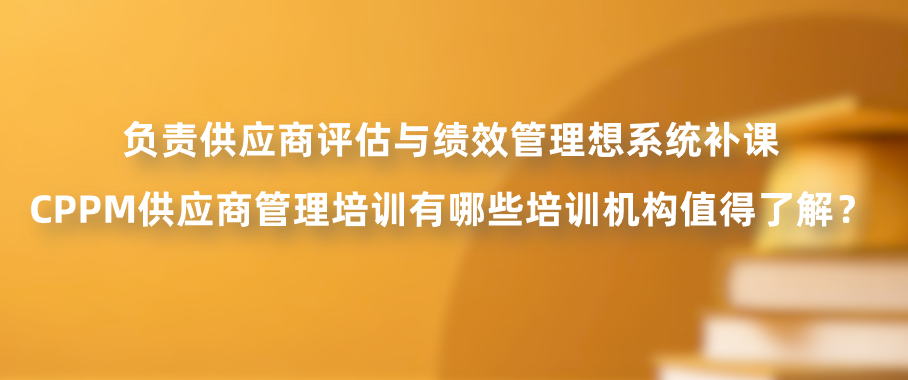 负责供应商评估与绩效管理想系统补课，CPPM供应商管理培训有哪些培训机构值得了解？